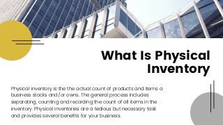 Physical inventory is the the actual count of products and items a
business stocks and/or owns. The general process includes
separating, counting and recording the count of all items in the
inventory. Physical inventories are a tedious but necessary task
and provides several benefits for your business.
What Is Physical
Inventory
 