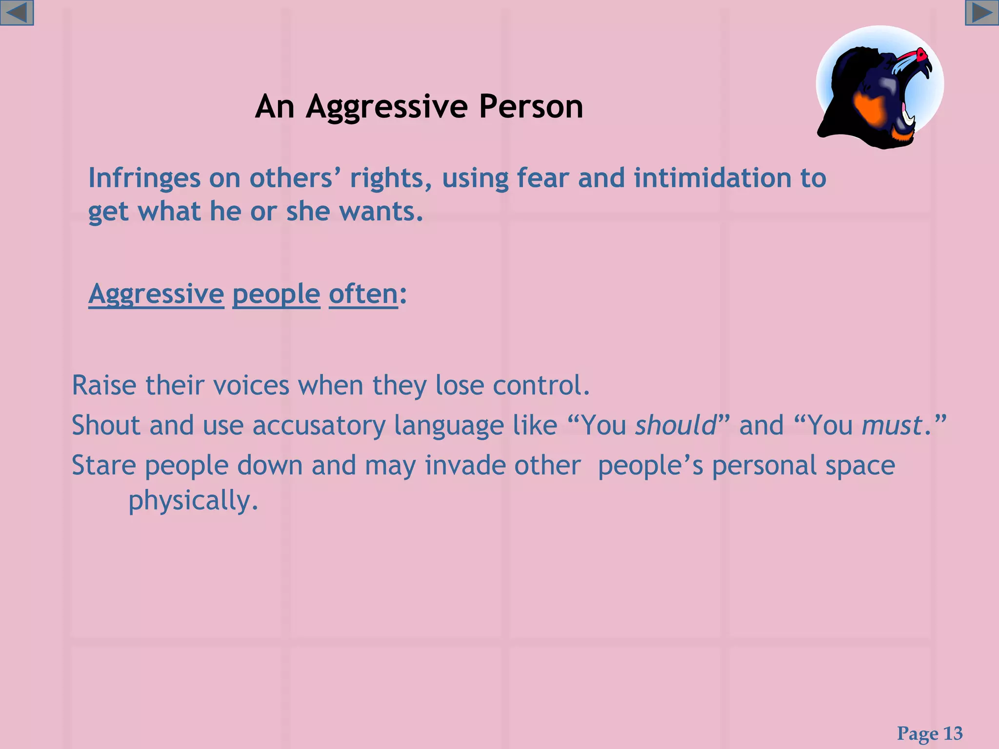 Page 13
An Aggressive Person
Raise their voices when they lose control.
Shout and use accusatory language like “You should” and “You must.”
Stare people down and may invade other people’s personal space
physically.
Infringes on others’ rights, using fear and intimidation to
get what he or she wants.
Aggressive people often:
 