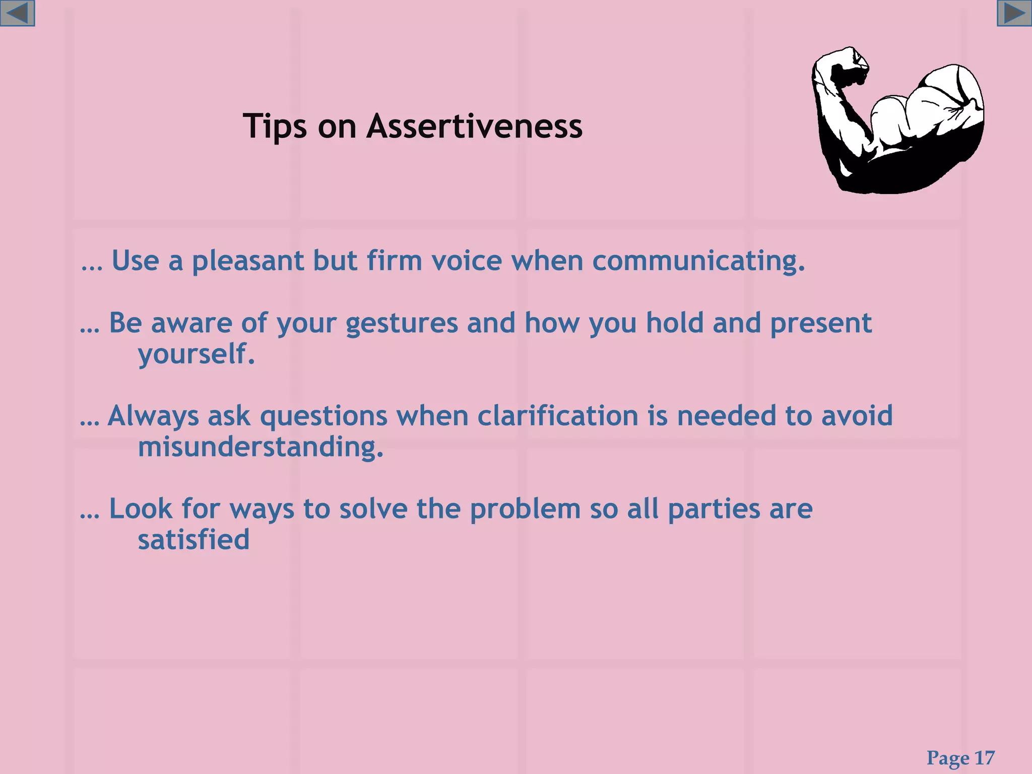 Page 17
Tips on Assertiveness
… Use a pleasant but firm voice when communicating.
… Be aware of your gestures and how you hold and present
yourself.
… Always ask questions when clarification is needed to avoid
misunderstanding.
… Look for ways to solve the problem so all parties are
satisfied
 