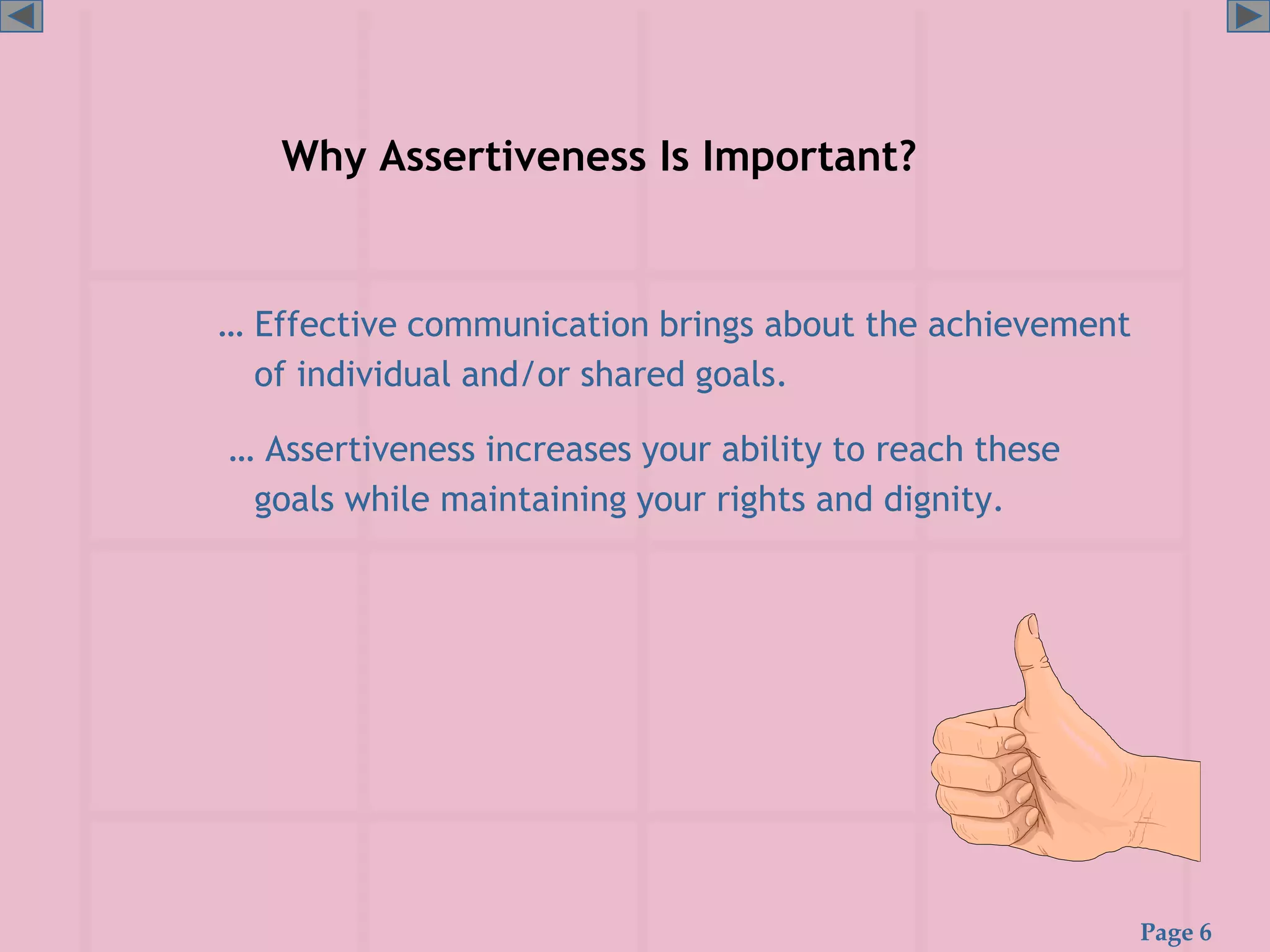 Page 6
Why Assertiveness Is Important?
… Effective communication brings about the achievement
of individual and/or shared goals.
… Assertiveness increases your ability to reach these
goals while maintaining your rights and dignity.
 