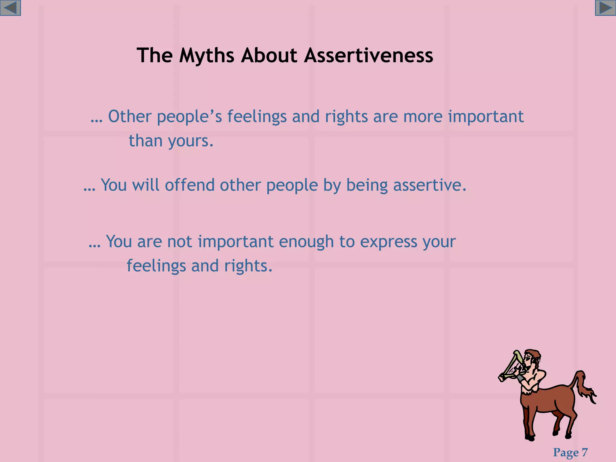 Page 7
The Myths About Assertiveness
… Other people’s feelings and rights are more important
than yours.
… You are not important enough to express your
feelings and rights.
… You will offend other people by being assertive.
 