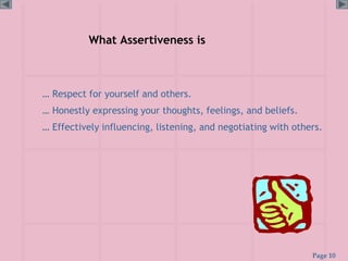 Page 10
What Assertiveness is
… Respect for yourself and others.
… Honestly expressing your thoughts, feelings, and beliefs.
… Effectively influencing, listening, and negotiating with others.
 