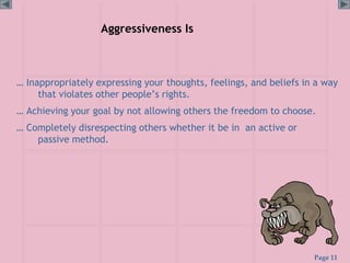 Page 11
Aggressiveness Is
… Inappropriately expressing your thoughts, feelings, and beliefs in a way
that violates other people’s rights.
… Achieving your goal by not allowing others the freedom to choose.
… Completely disrespecting others whether it be in an active or
passive method.
 