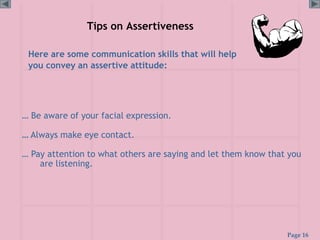 Page 16
Tips on Assertiveness
Here are some communication skills that will help
you convey an assertive attitude:
… Be aware of your facial expression.
… Always make eye contact.
… Pay attention to what others are saying and let them know that you
are listening.
 
