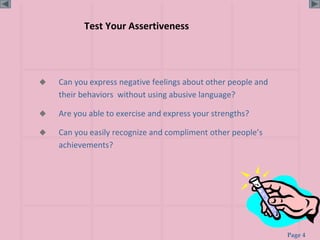 Page 4
Test Your Assertiveness
 Can you express negative feelings about other people and
their behaviors without using abusive language?
 Are you able to exercise and express your strengths?
 Can you easily recognize and compliment other people’s
achievements?
 