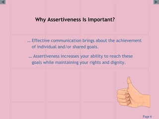 Page 6
Why Assertiveness Is Important?
… Effective communication brings about the achievement
of individual and/or shared goals.
… Assertiveness increases your ability to reach these
goals while maintaining your rights and dignity.
 