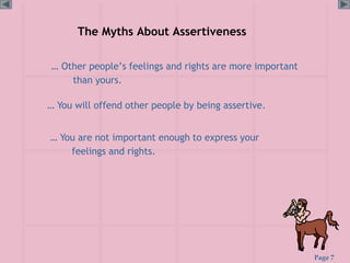 Page 7
The Myths About Assertiveness
… Other people’s feelings and rights are more important
than yours.
… You are not important enough to express your
feelings and rights.
… You will offend other people by being assertive.
 