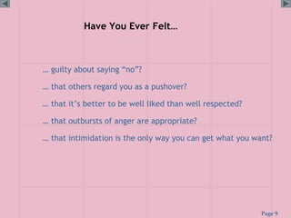 Page 9
Have You Ever Felt…
… guilty about saying “no”?
… that others regard you as a pushover?
… that it’s better to be well liked than well respected?
… that outbursts of anger are appropriate?
… that intimidation is the only way you can get what you want?
 