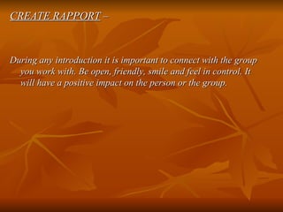 CREATE RAPPORT  – During any introduction it is important to connect with the group you work with. Be open, friendly, smile and feel in control. It will have a positive impact on the person or the group. 
