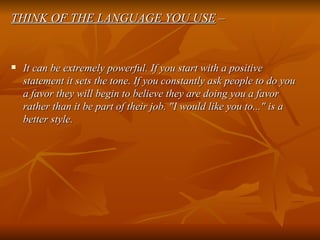 THINK OF THE LANGUAGE YOU USE  – It can be extremely powerful. If you start with a positive statement it sets the tone. If you constantly ask people to do you a favor they will begin to believe they are doing you a favor rather than it be part of their job. "I would like you to..." is a better style. 