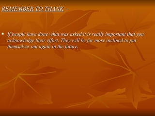 REMEMBER TO THANK  – If people have done what was asked it is really important that you acknowledge their effort. They will be far more inclined to put themselves out again in the future. 