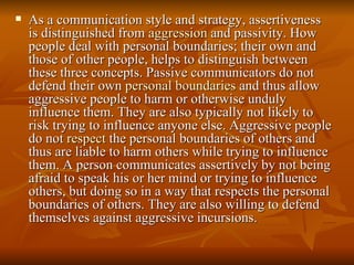 As a communication style and strategy, assertiveness is distinguished from  aggression  and passivity. How people deal with personal boundaries; their own and those of other people, helps to distinguish between these three concepts. Passive communicators do not defend their own  personal boundaries  and thus allow aggressive people to harm or otherwise unduly influence them. They are also typically not likely to risk trying to influence anyone else. Aggressive people do not  respect  the personal boundaries of others and thus are liable to harm others while trying to influence them. A person communicates assertively by not being afraid to speak his or her mind or trying to influence others, but doing so in a way that respects the personal boundaries of others. They are also willing to defend themselves against aggressive incursions. 