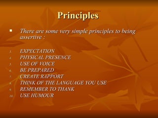 Principles  There are some very simple principles to being assertive :  EXPECTATION PHYSICAL PRESENCE USE OF VOICE BE PREPARED CREATE RAPPORT THINK OF THE LANGUAGE YOU USE REMEMBER TO THANK USE HUMOUR 