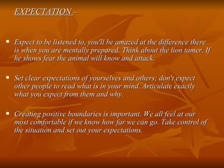 EXPECTATION  – Expect to be listened to, you'll be amazed at the difference there is when you are mentally prepared. Think about the lion tamer. If he shows fear the animal will know and attack. Set clear expectations of yourselves and others; don't expect other people to read what is in your mind. Articulate exactly what you expect from them and why. Creating positive boundaries is important. We all feel at our most comfortable if we know how far we can go. Take control of the situation and set out your expectations.  