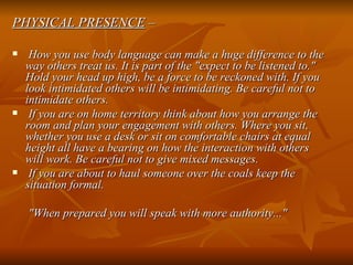 PHYSICAL PRESENCE  – How you use body language can make a huge difference to the way others treat us. It is part of the "expect to be listened to." Hold your head up high, be a force to be reckoned with. If you look intimidated others will be intimidating. Be careful not to intimidate others.   If you are on home territory think about how you arrange the room and plan your engagement with others. Where you sit, whether you use a desk or sit on comfortable chairs at equal height all have a bearing on how the interaction with others will work. Be careful not to give mixed messages. If you are about to haul someone over the coals keep the situation formal.   "When prepared you will speak with more authority..."   