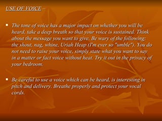 USE OF VOICE  – The tone of voice has a major impact on whether you will be heard, take a deep breath so that your voice is sustained. Think about the message you want to give. Be wary of the following: the shout, nag, whine, Uriah Heap (I'm ever so "umble"). You do not need to raise your voice, simply state what you want to say in a matter or fact voice without heat. Try it out in the privacy of your bedroom. Be careful to use a voice which can be heard, is interesting in pitch and delivery. Breathe properly and protect your vocal cords.   