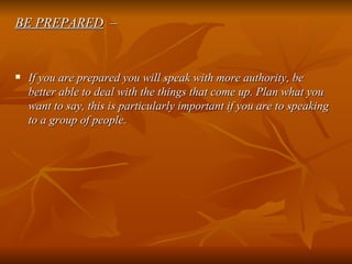 BE PREPARED   – If you are prepared you will speak with more authority, be better able to deal with the things that come up. Plan what you want to say, this is particularly important if you are to speaking to a group of people. 
