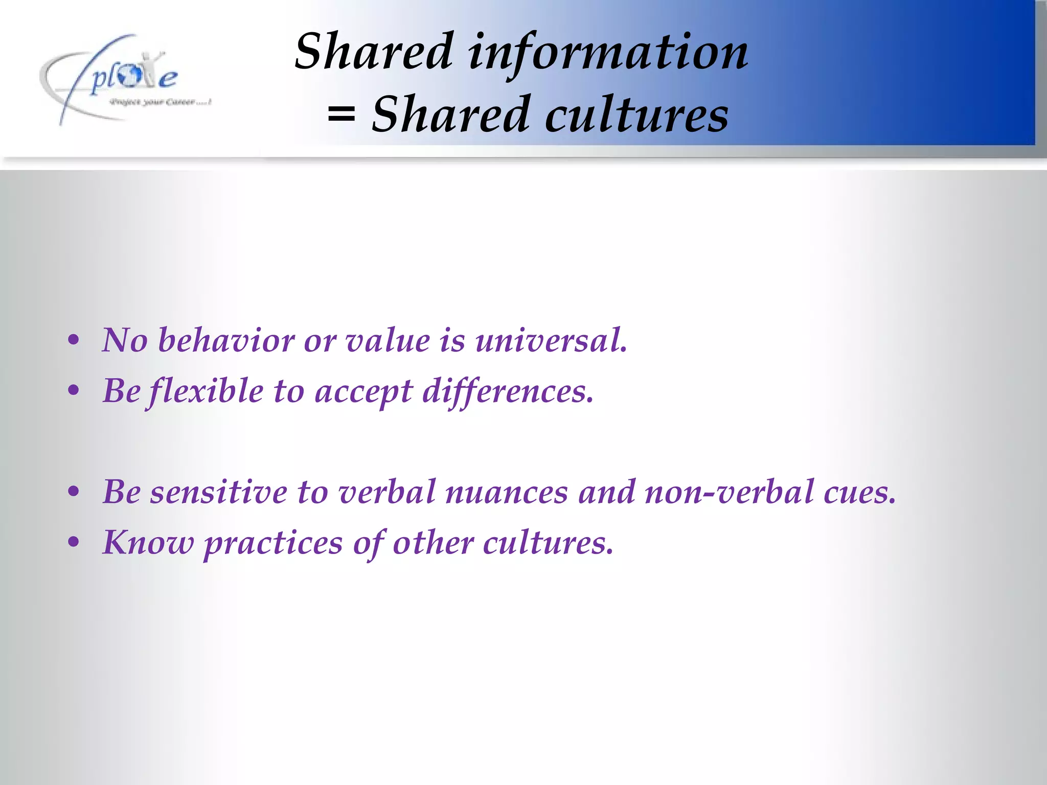 Shared information  = Shared cultures No behavior or value is universal. Be flexible to accept differences. Be sensitive to verbal nuances and non-verbal cues. Know practices of other cultures. 