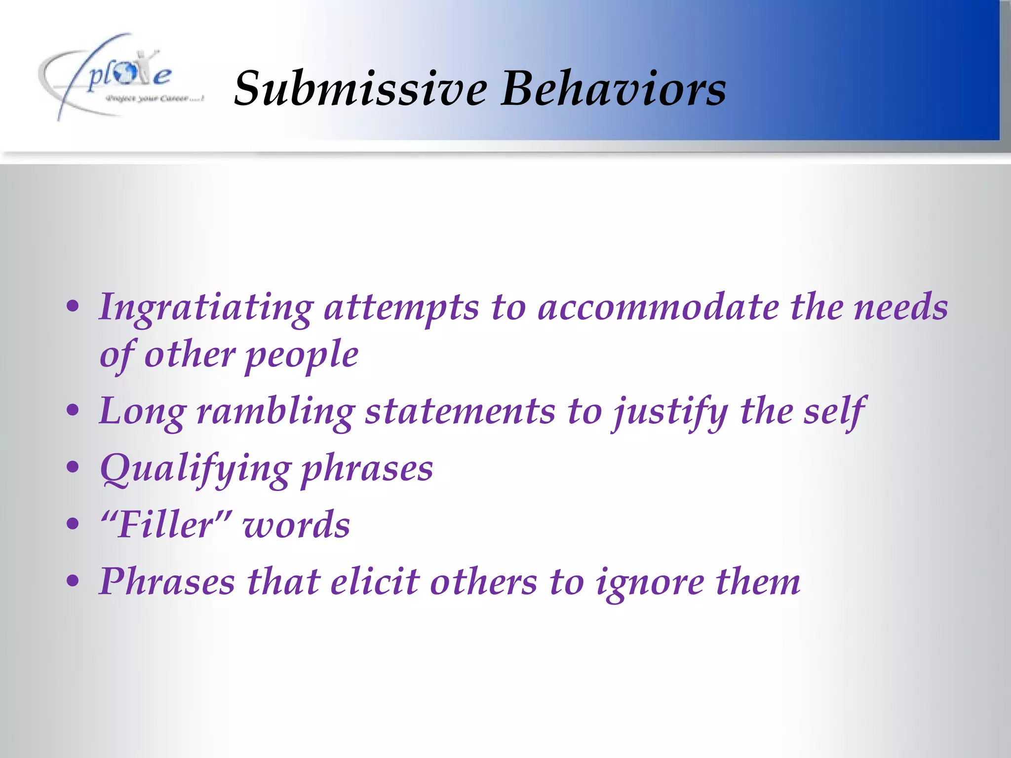 Submissive Behaviors Ingratiating attempts to accommodate the needs of other people Long rambling statements to justify the self Qualifying phrases “ Filler” words Phrases that elicit others to ignore them 