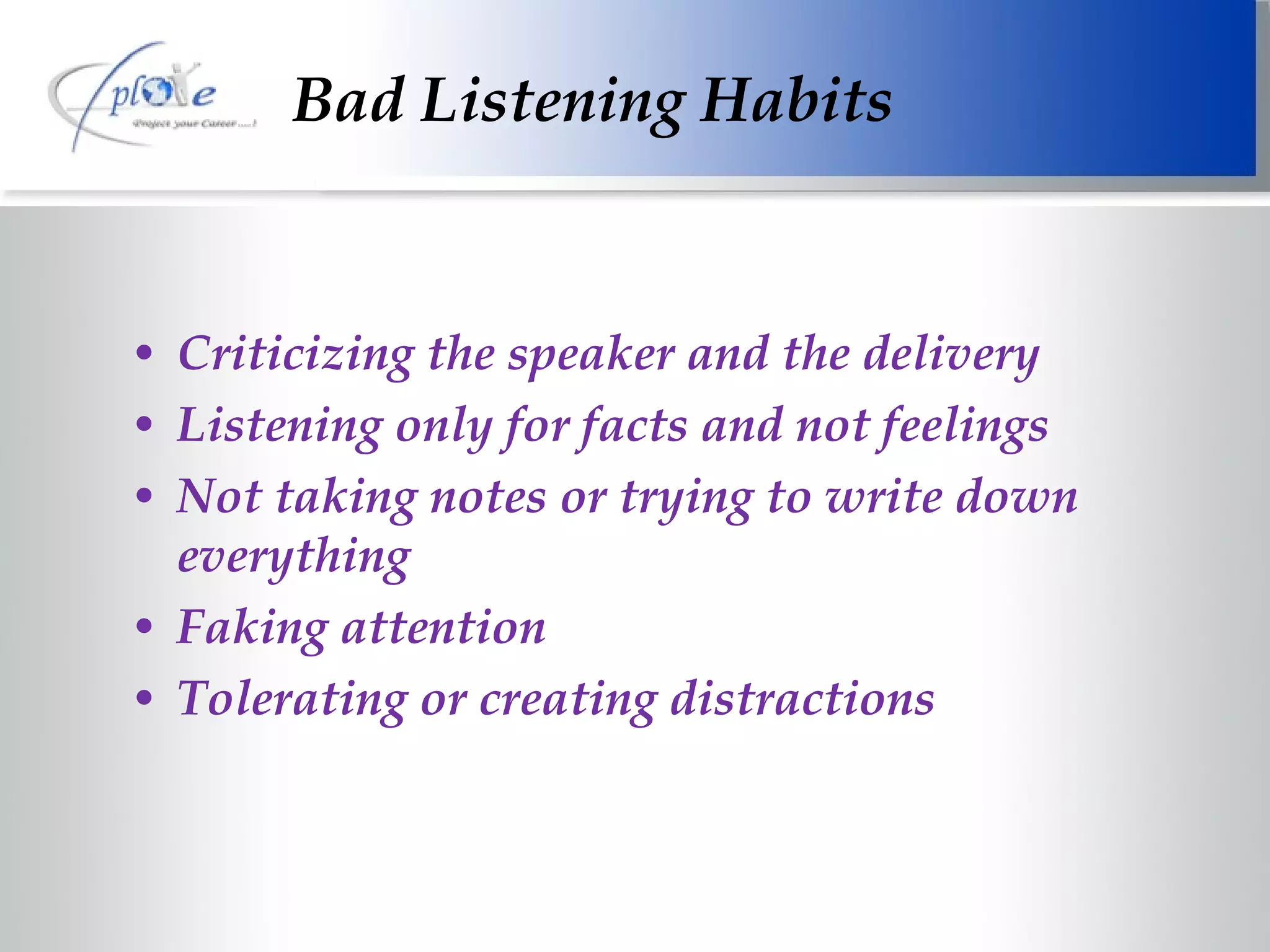 Bad Listening Habits Criticizing the speaker and the delivery Listening only for facts and not feelings Not taking notes or trying to write down everything Faking attention Tolerating or creating distractions 
