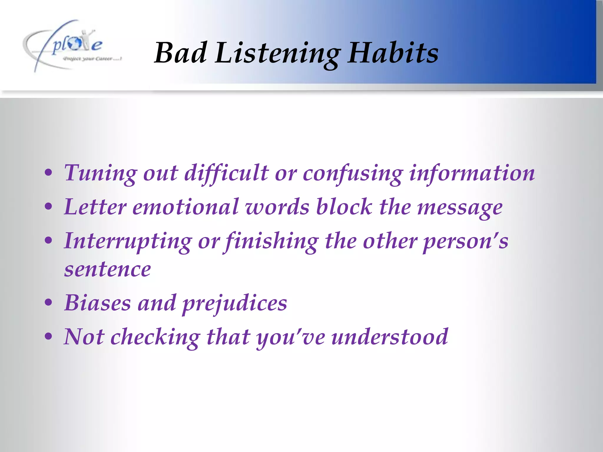 Tuning out difficult or confusing information Letter emotional words block the message Interrupting or finishing the other person’s sentence Biases and prejudices Not checking that you’ve understood Bad Listening Habits 