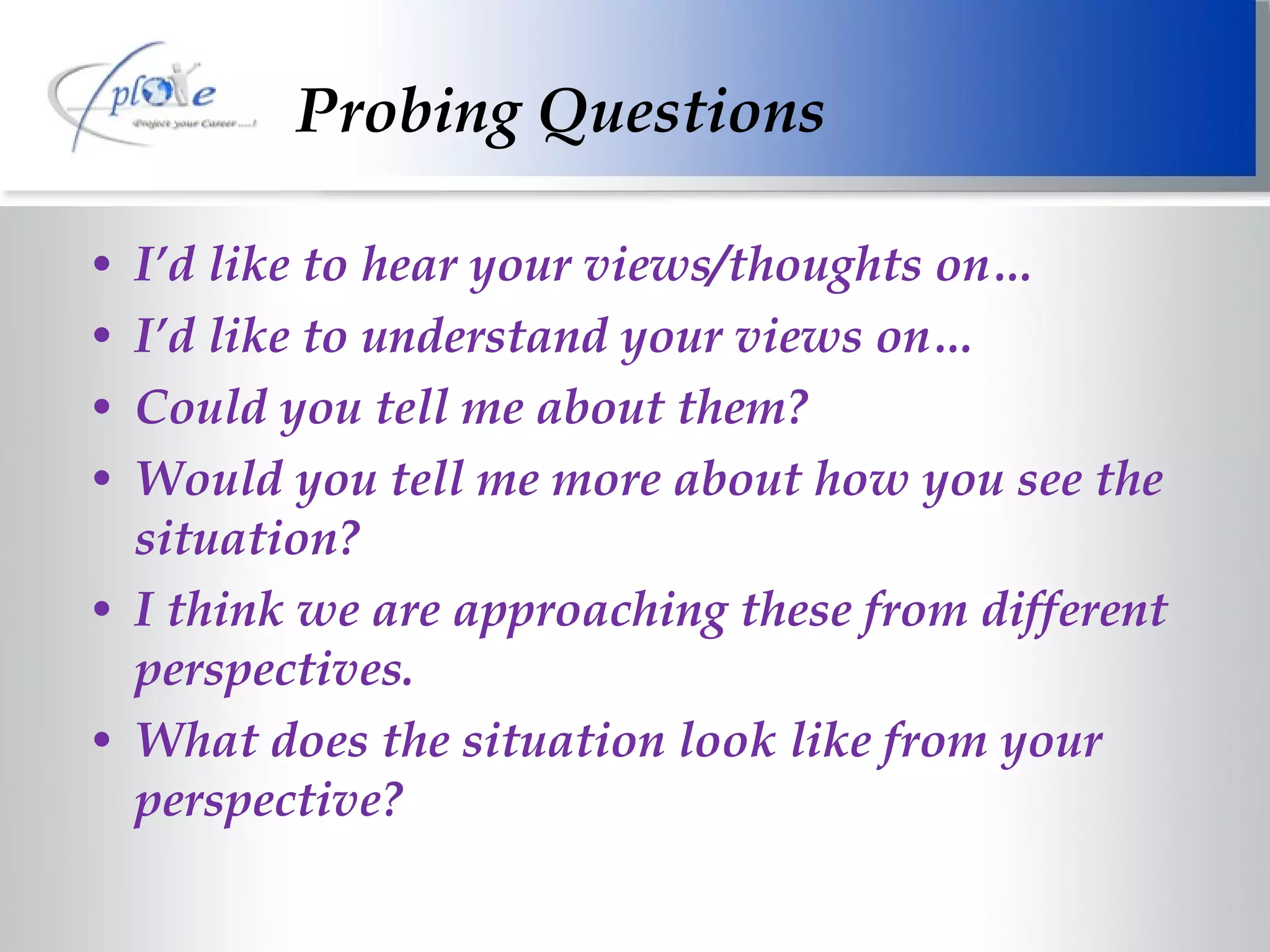 Probing Questions I’d like to hear your views/thoughts on… I’d like to understand your views on… Could you tell me about them? Would you tell me more about how you see the situation? I think we are approaching these from different perspectives. What does the situation look like from your perspective?  