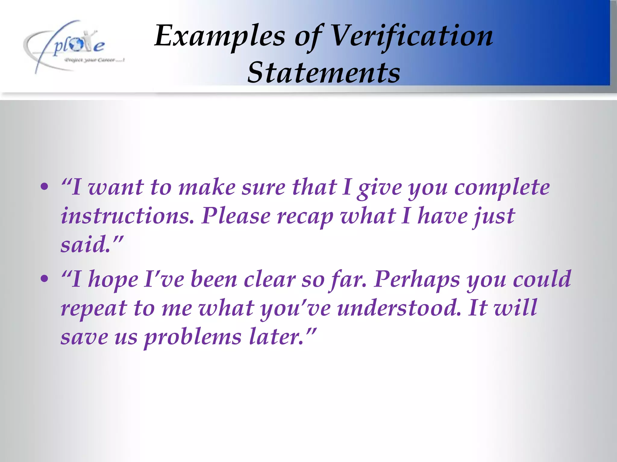 Examples of Verification Statements “ I want to make sure that I give you complete instructions. Please recap what I have just said.” “ I hope I’ve been clear so far. Perhaps you could repeat to me what you’ve understood. It will save us problems later.” 