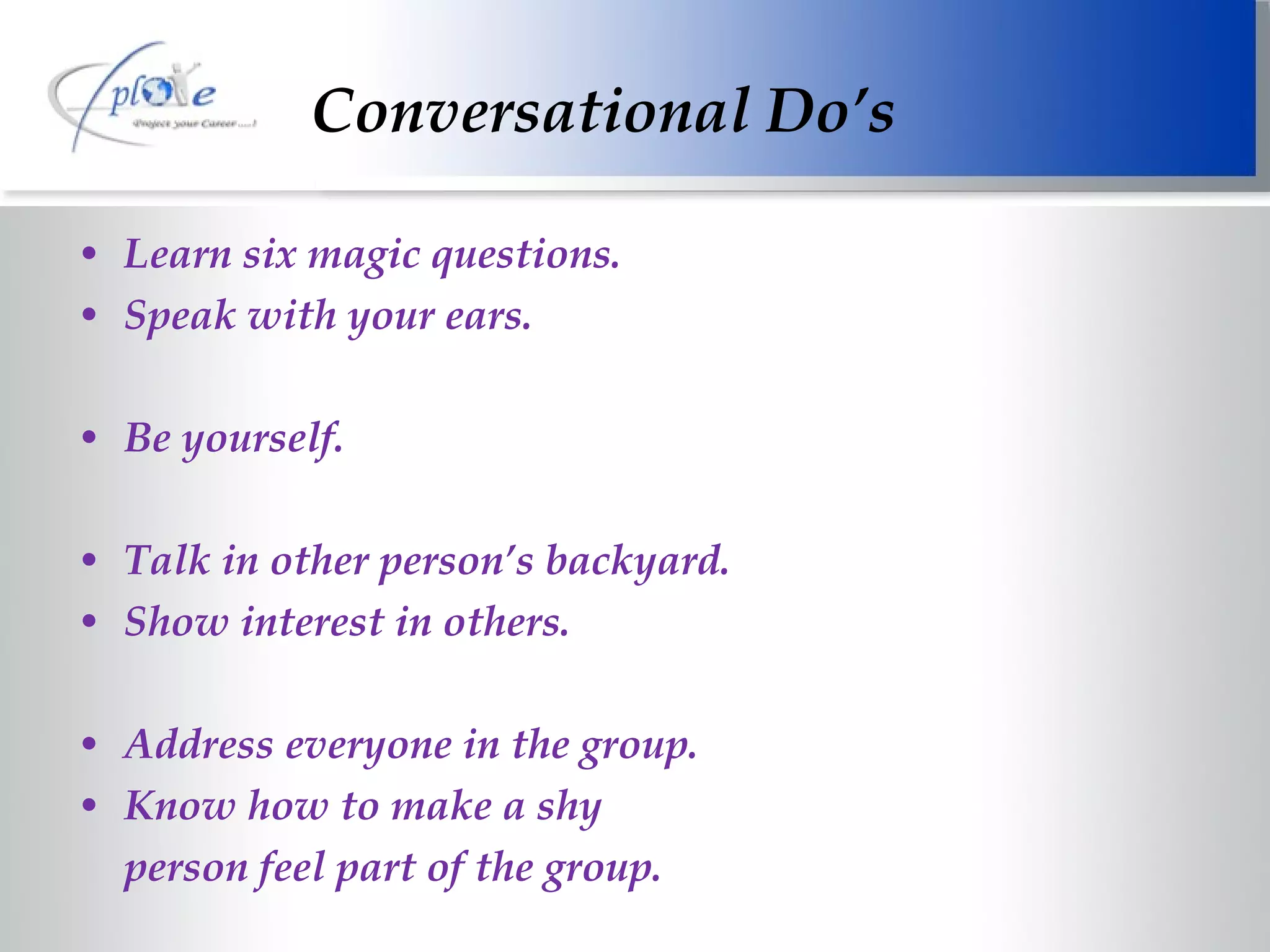 Conversational Do’s Learn six magic questions. Speak with your ears. Be yourself. Talk in other person’s backyard. Show interest in others. Address everyone in the group. Know how to make a shy person feel part of the group. 