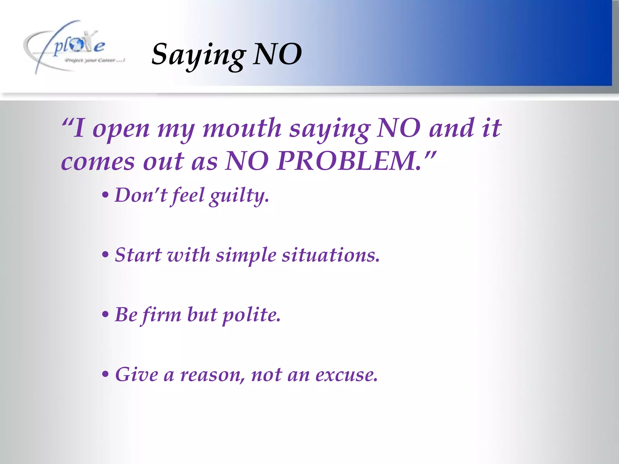 Saying NO “ I open my mouth saying NO and it comes out as NO PROBLEM.” Don’t feel guilty. Start with simple situations. Be firm but polite. Give a reason, not an excuse. 