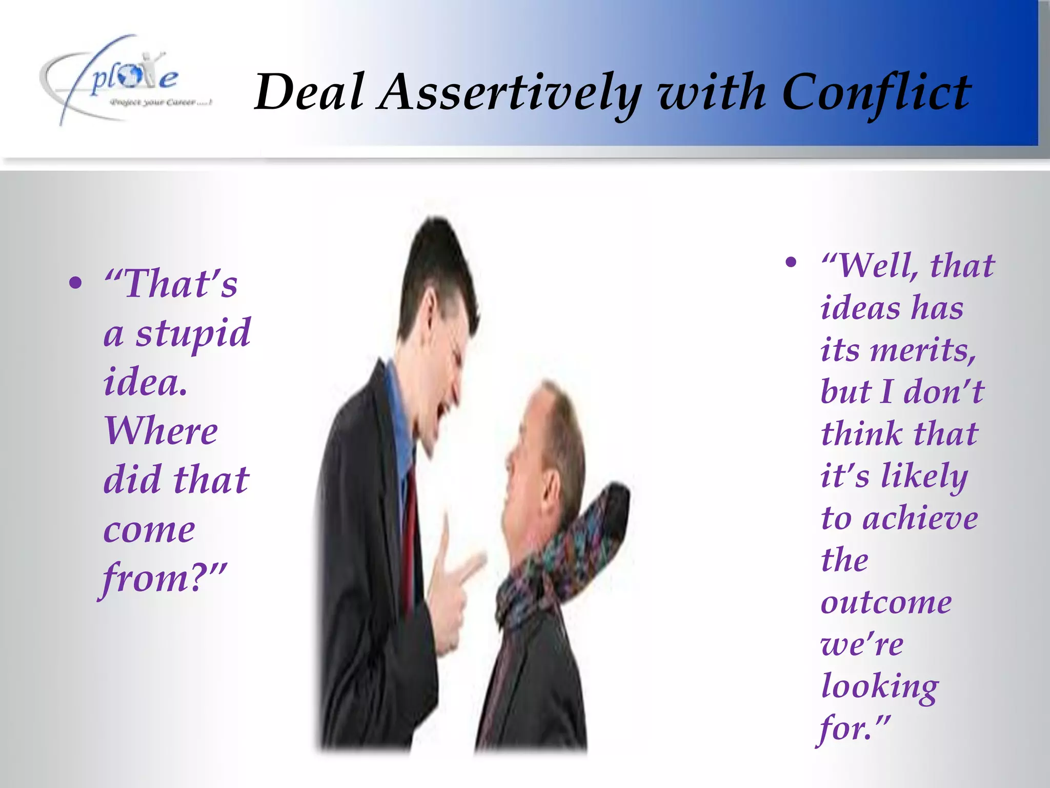Deal Assertively with Conflict “ That’s  a stupid idea. Where did that come from?” “ Well, that ideas has its merits, but I don’t think that it’s likely to achieve the outcome we’re looking for.” 