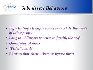 Submissive Behaviors Ingratiating attempts to accommodate the needs of other people Long rambling statements to justify the self Qualifying phrases “ Filler” words Phrases that elicit others to ignore them 