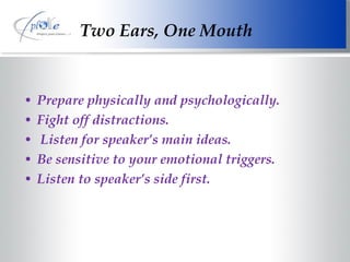 Two Ears, One Mouth Prepare physically and psychologically. Fight off distractions. Listen for speaker’s main ideas. Be sensitive to your emotional triggers. Listen to speaker’s side first. 