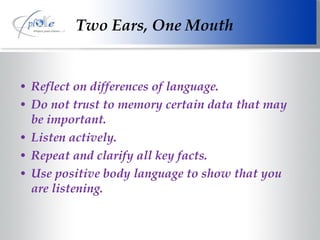 Reflect on differences of language. Do not trust to memory certain data that may be important. Listen actively. Repeat and clarify all key facts. Use positive body language to show that you are listening. Two Ears, One Mouth 