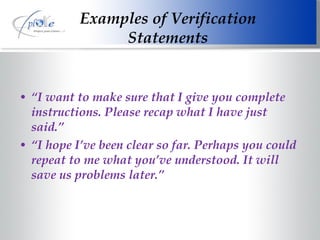 Examples of Verification Statements “ I want to make sure that I give you complete instructions. Please recap what I have just said.” “ I hope I’ve been clear so far. Perhaps you could repeat to me what you’ve understood. It will save us problems later.” 