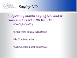 Saying NO “ I open my mouth saying NO and it comes out as NO PROBLEM.” Don’t feel guilty. Start with simple situations. Be firm but polite. Give a reason, not an excuse. 