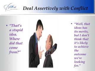 Deal Assertively with Conflict “ That’s  a stupid idea. Where did that come from?” “ Well, that ideas has its merits, but I don’t think that it’s likely to achieve the outcome we’re looking for.” 