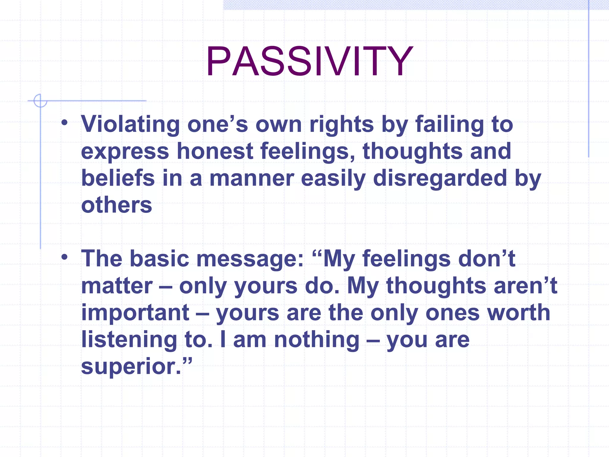 PASSIVITY Violating one’s own rights by failing to express honest feelings, thoughts and beliefs in a manner easily disregarded by others The basic message: “My feelings don’t matter – only yours do. My thoughts aren’t important – yours are the only ones worth listening to. I am nothing – you are superior.” 
