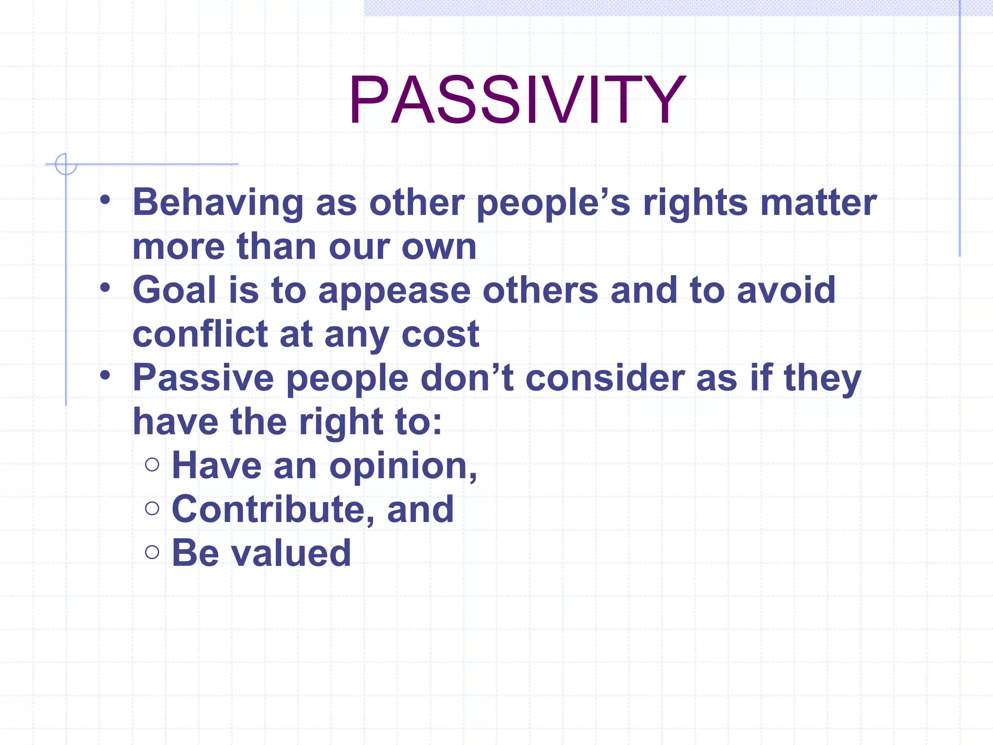 PASSIVITY Behaving as other people’s rights matter more than our own Goal is to appease others and to avoid conflict at any cost Passive people don’t consider as if they have the right to: Have an opinion, Contribute, and  Be valued 