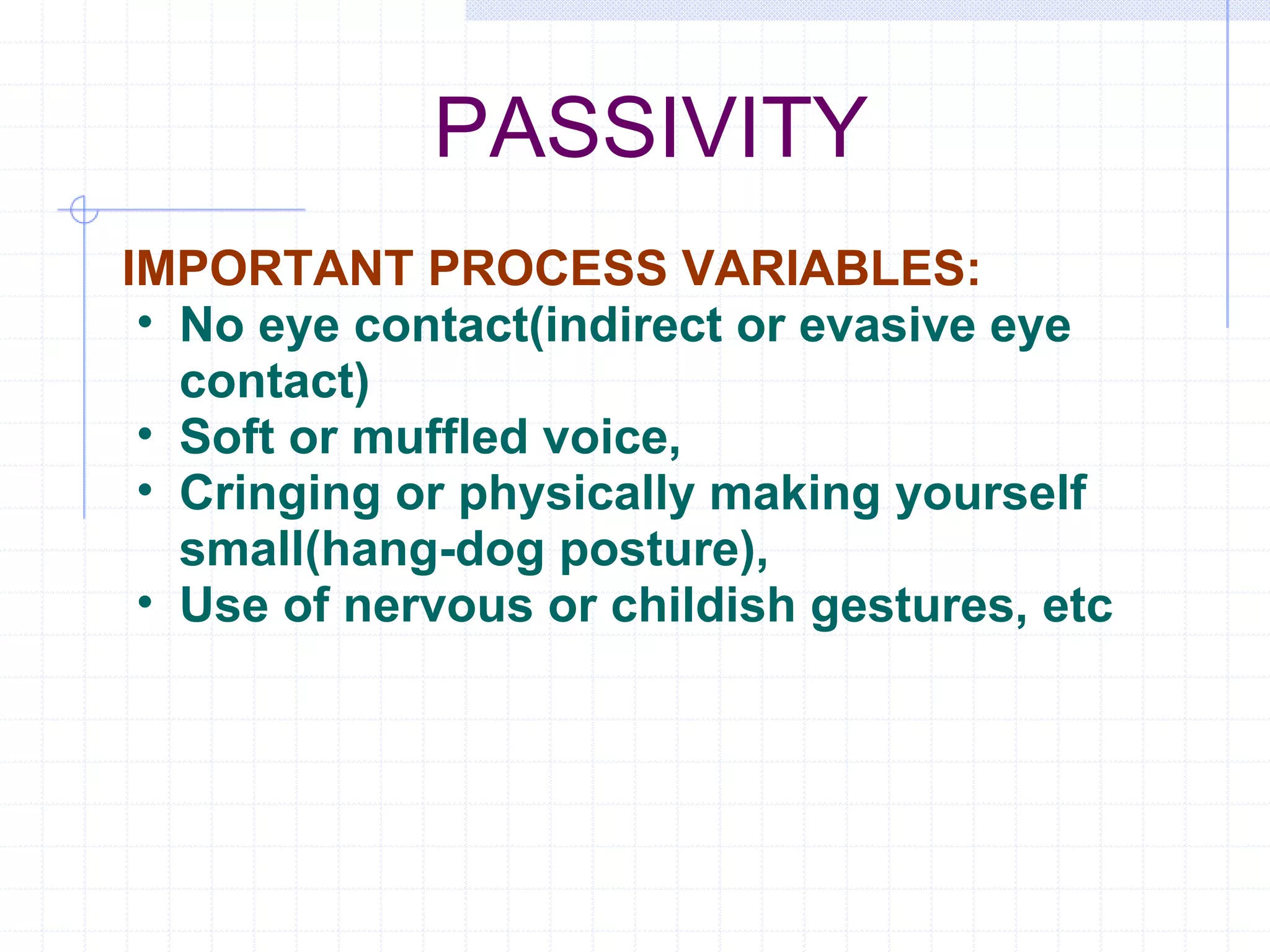 PASSIVITY IMPORTANT PROCESS VARIABLES: No eye contact(indirect or evasive eye contact) Soft or muffled voice, Cringing or physically making yourself small(hang-dog posture), Use of nervous or childish gestures, etc 