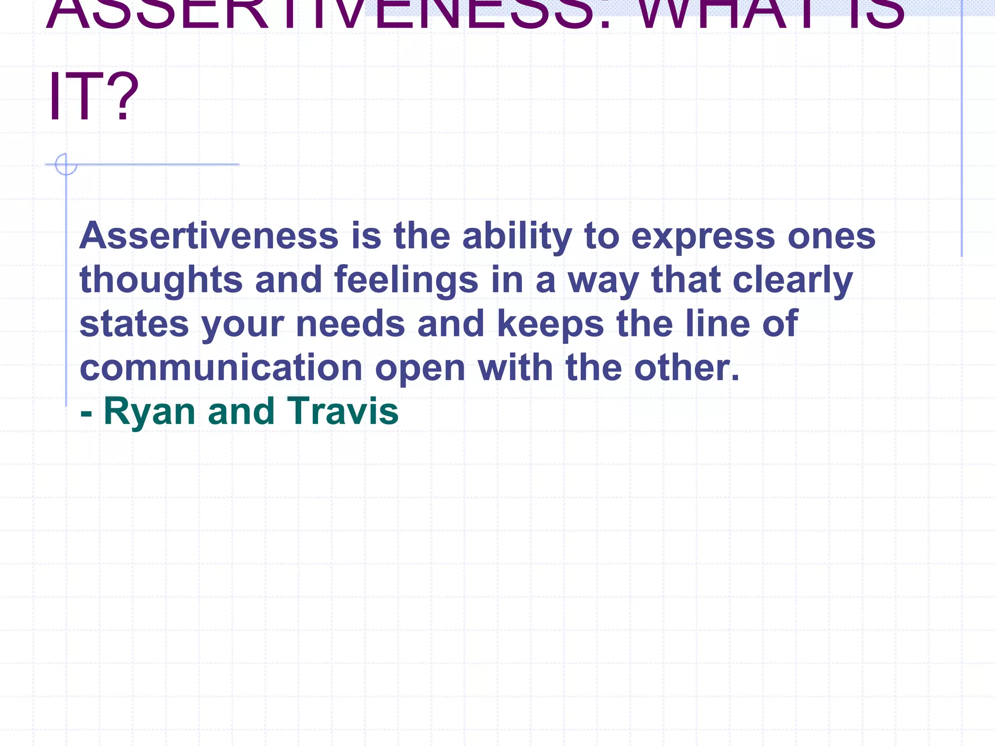 ASSERTIVENESS: WHAT IS IT?   Assertiveness is the ability to express ones thoughts and feelings in a way that clearly states your needs and keeps the line of communication open with the other. - Ryan and Travis 
