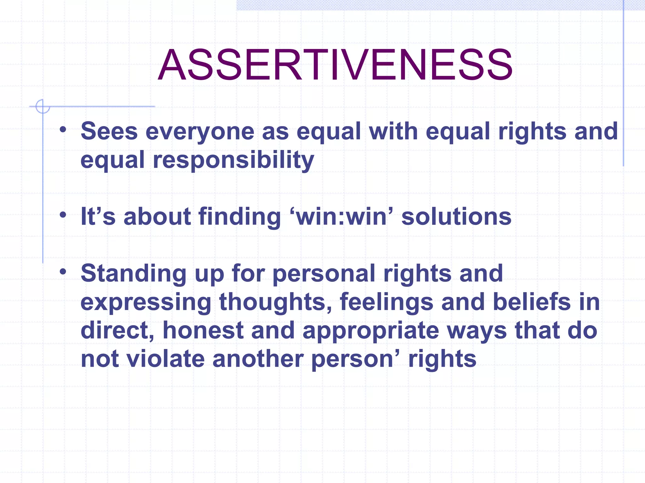 ASSERTIVENESS Sees everyone as equal with equal rights and equal responsibility It’s about finding ‘win:win’ solutions Standing up for personal rights and expressing thoughts, feelings and beliefs in direct, honest and appropriate ways that do not violate another person’ rights 