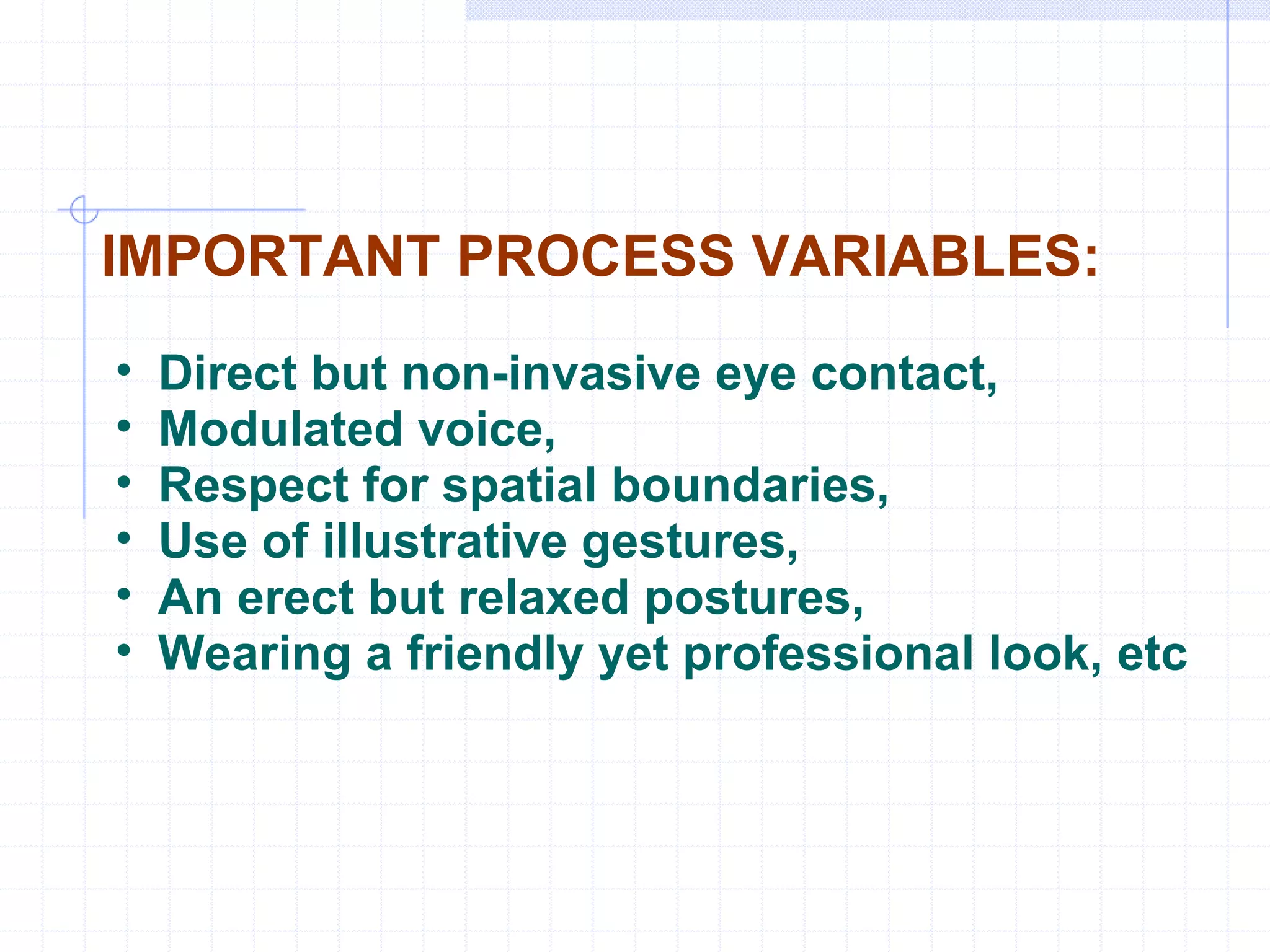 IMPORTANT PROCESS VARIABLES: Direct but non-invasive eye contact, Modulated voice, Respect for spatial boundaries,  Use of illustrative gestures, An erect but relaxed postures, Wearing a friendly yet professional look, etc 