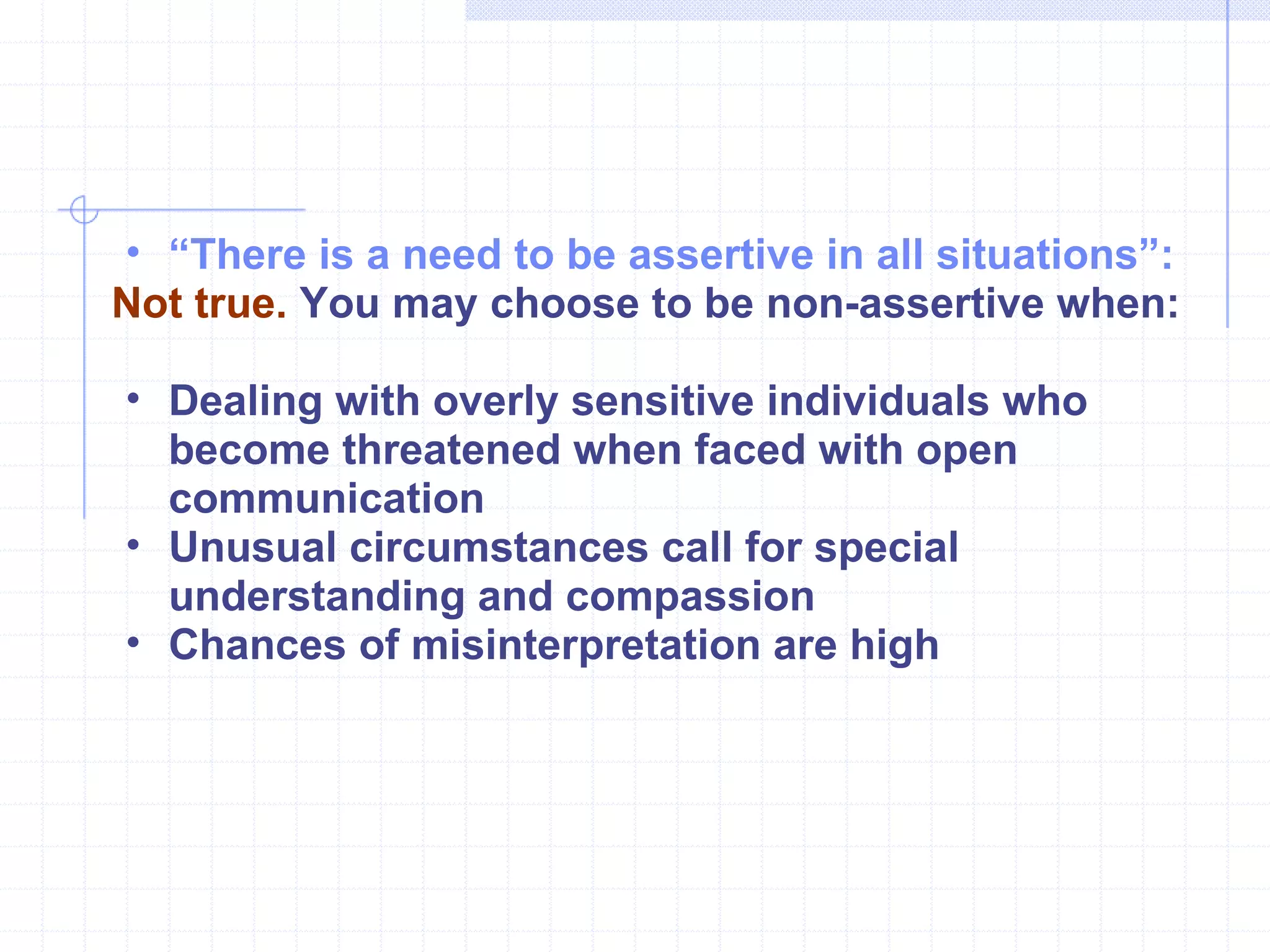 “ There is a need to be assertive in all situations”:   Not true.  You may choose to be non-assertive when: Dealing with overly sensitive individuals who become threatened when faced with open communication Unusual circumstances call for special understanding and compassion Chances of misinterpretation are high 