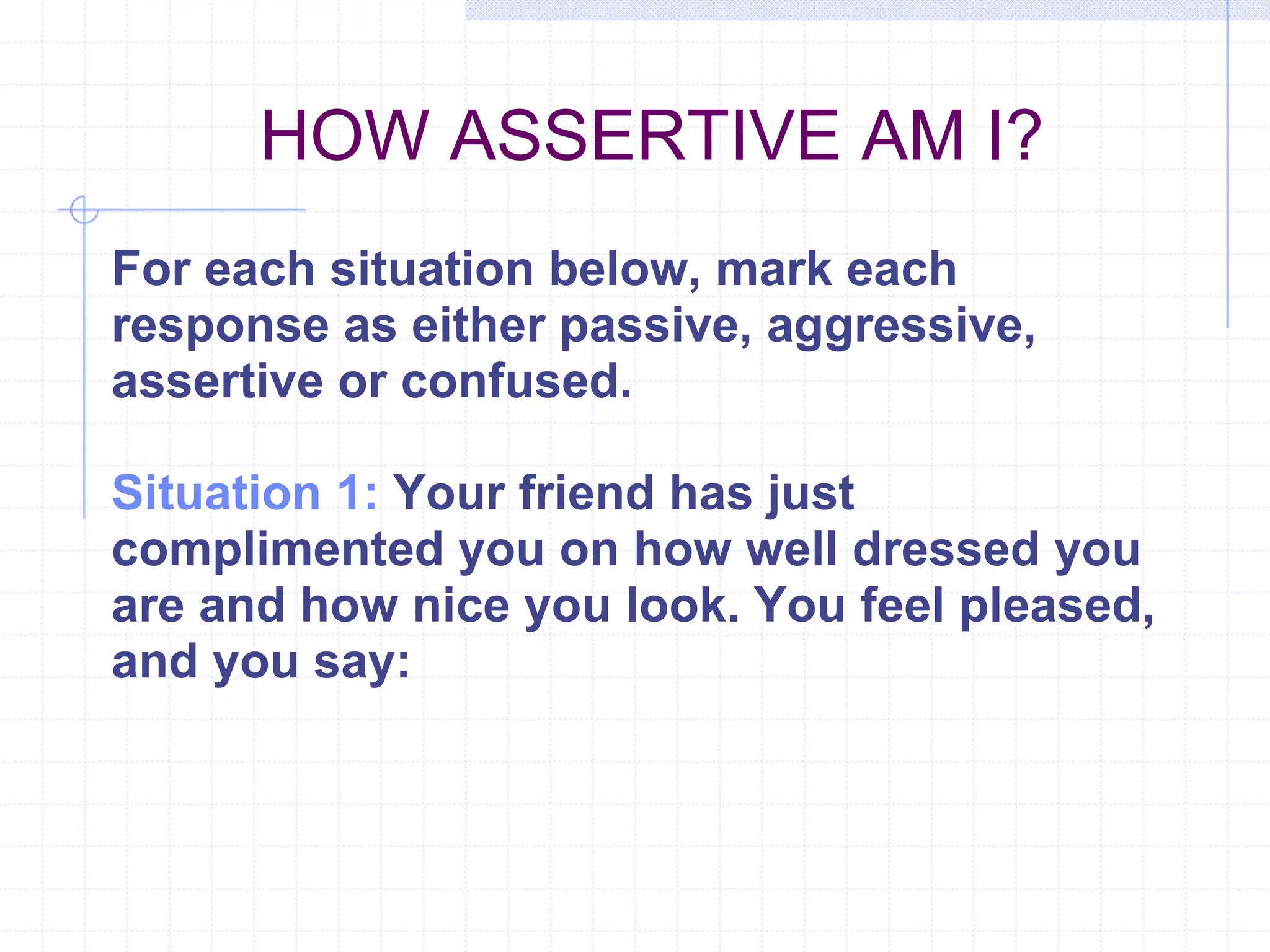 HOW ASSERTIVE AM I?  For each situation below, mark each response as either passive, aggressive, assertive or confused. Situation 1:  Your friend has just complimented you on how well dressed you are and how nice you look. You feel pleased, and you say: 