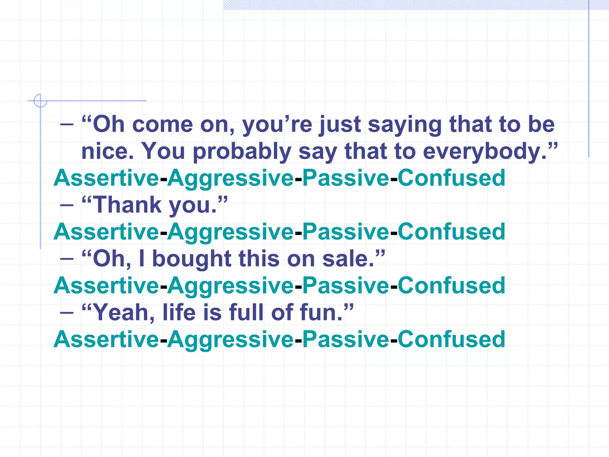“ Oh come on, you’re just saying that to be nice. You probably say that to everybody.” Assertive - Aggressive - Passive - Confused   “ Thank you.” Assertive - Aggressive - Passive - Confused “ Oh, I bought this on sale.” Assertive - Aggressive - Passive - Confused “ Yeah, life is full of fun.” Assertive - Aggressive - Passive - Confused 