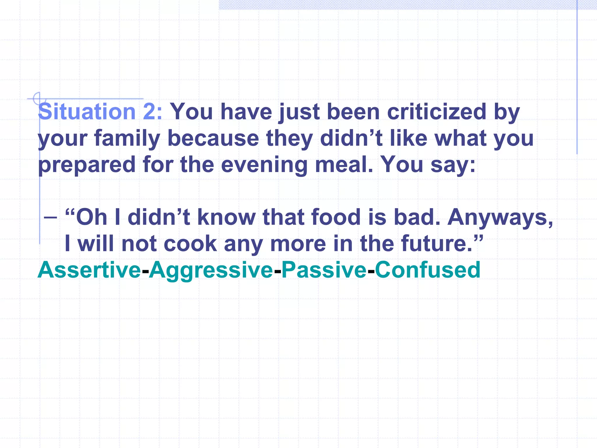 Situation 2:  You have just been criticized by your family because they didn’t like what you prepared for the evening meal. You say: “ Oh I didn’t know that food is bad. Anyways, I will not cook any more in the future.” Assertive - Aggressive - Passive - Confused 