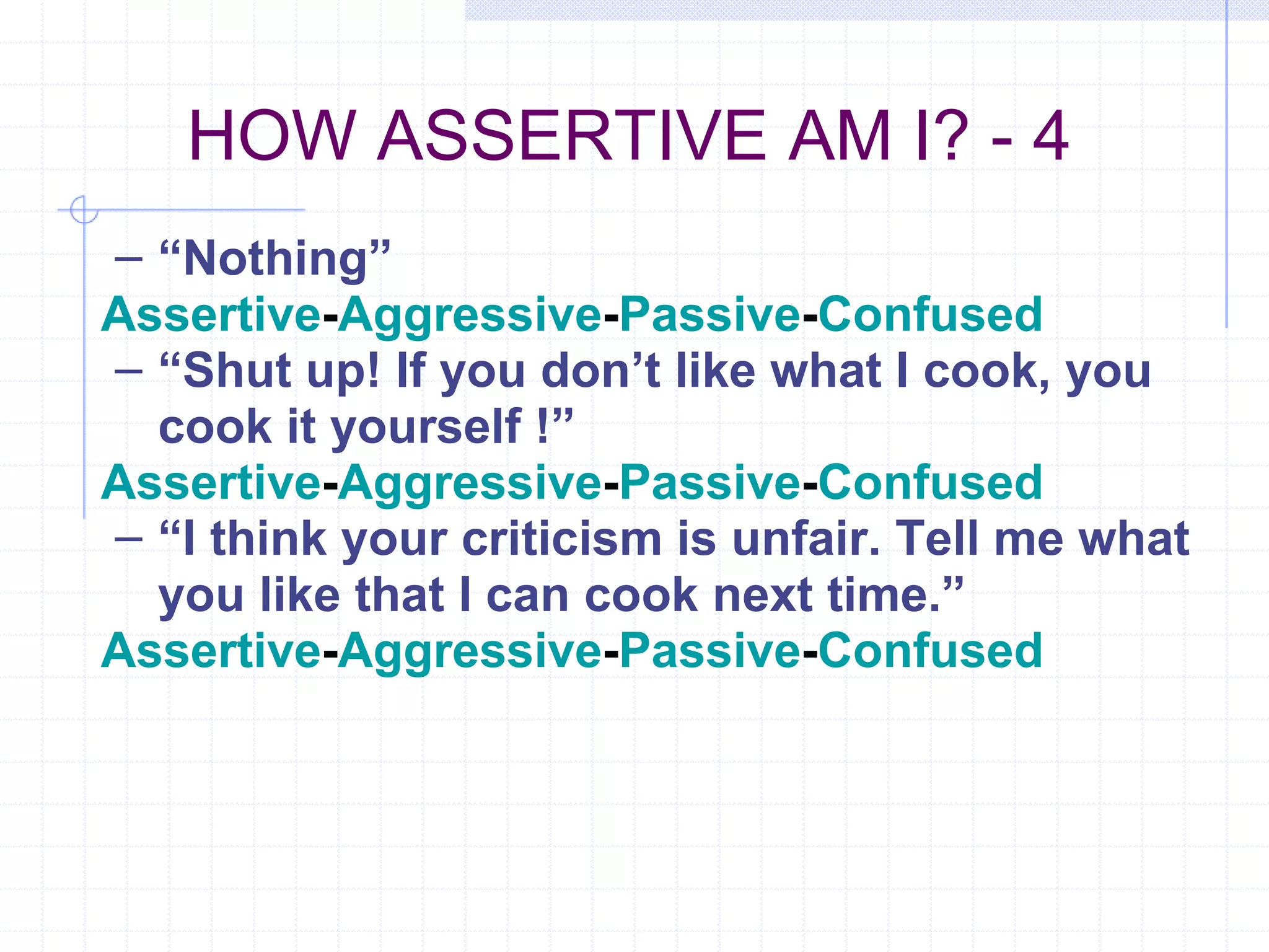 HOW ASSERTIVE AM I? - 4 “ Nothing” Assertive - Aggressive - Passive - Confused “ Shut up! If you don’t like what I cook, you cook it yourself !” Assertive - Aggressive - Passive - Confused “ I think your criticism is unfair. Tell me what you like that I can cook next time.” Assertive - Aggressive - Passive - Confused 