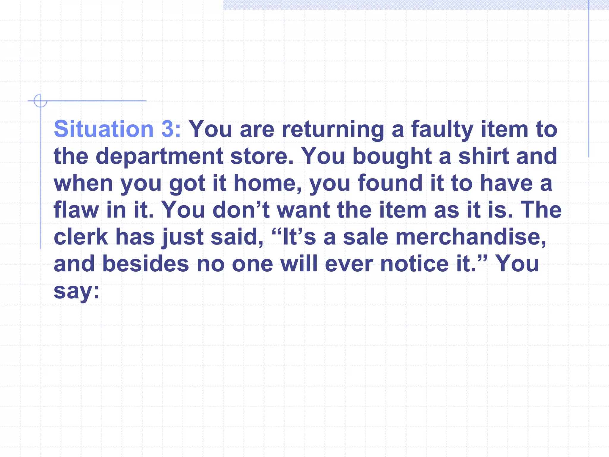 Situation 3:  You are returning a faulty item to the department store. You bought a shirt and when you got it home, you found it to have a flaw in it. You don’t want the item as it is. The clerk has just said, “It’s a sale merchandise, and besides no one will ever notice it.” You say: 