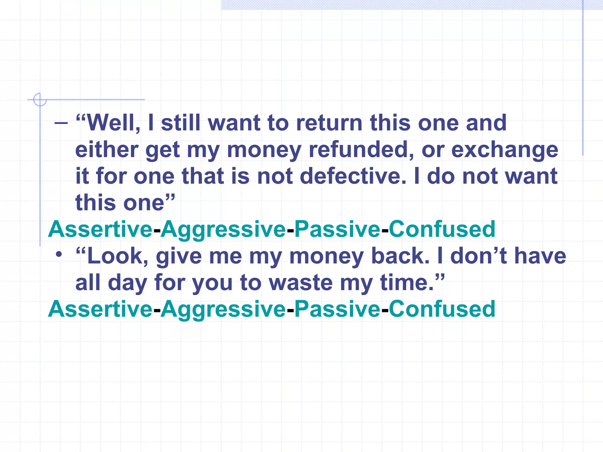 “ Well, I still want to return this one and either get my money refunded, or exchange it for one that is not defective. I do not want this one” Assertive - Aggressive - Passive - Confused “ Look, give me my money back. I don’t have all day for you to waste my time.” Assertive - Aggressive - Passive - Confused 
