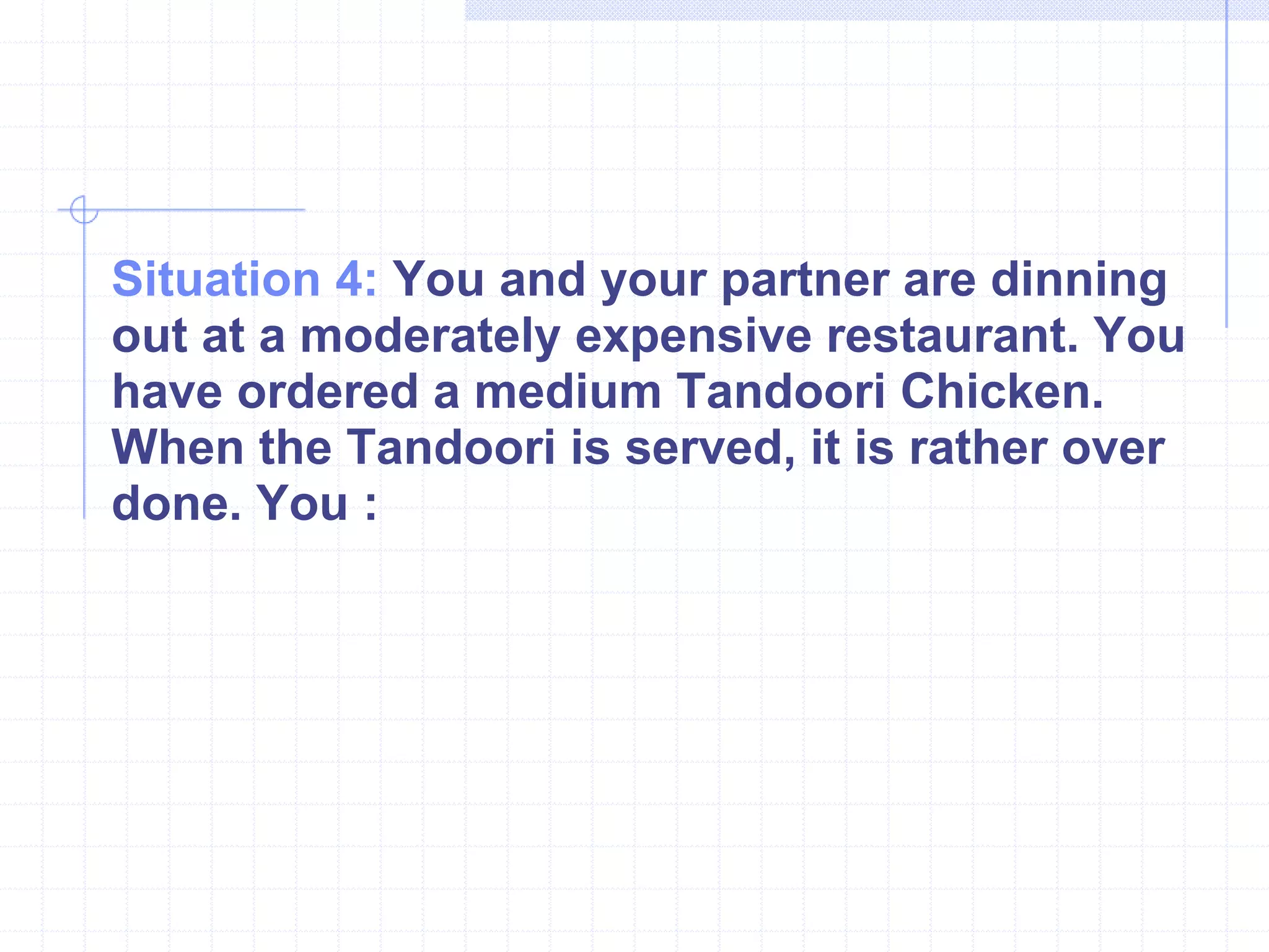 Situation 4:  You and your partner are dinning out at a moderately expensive restaurant. You have ordered a medium Tandoori Chicken. When the Tandoori is served, it is rather over done. You : 